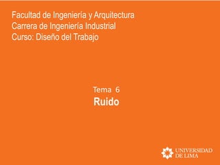 Tema 6
Ruido
Facultad de Ingeniería y Arquitectura
Carrera de Ingeniería Industrial
Curso: Diseño del Trabajo
 
