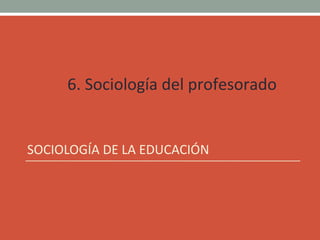 6. Sociología del profesorado
SOCIOLOGÍA DE LA EDUCACIÓN
 