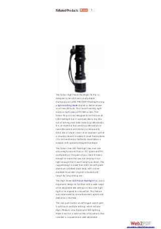 1 1
The Simon High Power Flashlight T6 Pro is
designed to be a full-service adjustable
multipurpose CLOSE PROXIMITY flashlight using
a light emitting diode chipset or better known
as a Cree LED bulb. This Close Proximity light
works in tight areas of 40 feet or less. The
Simon T6 pro is not designed to be the cure all
LED Flashlight but it sure does take a big bite
out of solving most daily tasks by professionals.
It is an essential tool used by professionals in
law enforcement and military to temporarily
blind and or impair vision of an assailant so that
a situation doesn’t escalate. It small frame allows
it to be hand-held or tactically mounted on a
weapon with specially designed hardware.
The Simon Cree LED Flashlight max mini size
only weighs around 8 oz. or 227 grams and fits
comfortably in the palm of your hand. It heavy
enough to know that you are carrying it but
light enough that it won’t weigh you down. The
rugged design is made from 6061 aircraft grade
aluminum anodized black body with a silver
anodized focus dial ring and is durable and
tough for long-lasting use.
The High Power LED Police Flashlight has a slim
ergonomic design to function with a wide range
of 16 adjustable dial settings to focus the light
tight or to expand to a broad fan. This feature
was recommend by law enforcement agents and
detective in the field.
The rear push button on/off trigger switch with
5 soft-touch multiple settings which include:
High, Medium, Low, Strobe and SOS lighting.
Make it work in a wide variety of situations. Also
included is a squeeze and slide adjustable
Related Products
converted by Web2PDFConvert.com
 