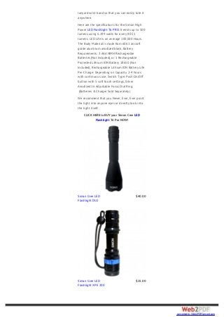lanyard wrist band so that you can easily tote it
anywhere.
Here are the specifications for the Simon High
Power LED Flashlight T6 PRO. It emits up to 500
lumens using 6.199 watts for every 80.55
lumens. LED Life is on average 100,000 Hours.
The Body Material is made from 6061 aircraft
grade aluminum anodized black, Battery
Requirements: 3 AAA NIMH Rechargeable
Batteries (Not Included), or 1 Rechargeable
Protected Lithium ION Battery 18650 (Not
Included), Rechargeable Lithium ION Battery Life
Per-Charge: Depending on Capacity 2-4 hours
with continuous use, Switch Type: Push On/Off
button with 5 soft touch settings, Silver
Anodized 16 Adjustable Focus Dial Ring.
(Batteries & Charger Sold Separately)
We recommend that you Never, Ever, Ever point
the light into anyone eyes or directly look into
the light itself.
CLICK HERE to BUY your Simon Cree LED
Flashlight T6 Pro NOW!
Simon Cree LED
Flashlight DU2
$40.00
Simon Cree LED
Flashlight XPE 200
$25.00
converted by Web2PDFConvert.com
 