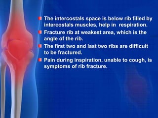 The intercostals space is below rib filled by
intercostals muscles, help in respiration.
Fracture rib at weakest area, which is the
angle of the rib.
The first two and last two ribs are difficult
to be fractured.
Pain during inspiration, unable to cough, is
symptoms of rib fracture.
 