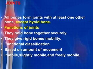JOINTS
• All bones form joints with at least one other
bone, except hyoid bone.
• Functions of joints
• They hold bone together securely.
• They give rigid bones mobility.
• Functional classification
• Based on amount of movement
• Imobile,slightly mobile,and freely mobile.
 
