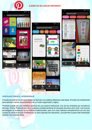 EJEMPLOS DE USO DE PINTEREST
VENTAJAS PARA EL APRENDIZAJE
A través de esta forma de aprendizaje es fácil dar una estética diferente a las ideas. El orden es fundamental
para asimilar nuevos conocimientos de un modo organizado y lógico.
Pinterest puede ser una metáfora práctica de una pizarra tradicional. Uno de los símbolos por excelencia
del aula. Ahora, Pinterest permite a cualquier profesional llevar el concepto de aula a otro nivel. Las nuevas
tecnologías no sustituyen a los métodos tradicionales, pero son unos valiosos complementos con los que
romper la rutina en el aula. Pinterest es un claro ejemplo de inspiración, que permite a quien esté interesado
obtener muy buenas ideas.
 