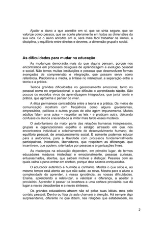 Ajudar o aluno a que acredite em si, que se sinta seguro, que se
valorize como pessoa, que se aceite plenamente em todas as dimensões da
sua vida. Se o aluno acredita em si, será mais fácil trabalhar os limites, a
disciplina, o equilíbrio entre direitos e deveres, a dimensão grupal e social.




As dificuldades para mudar na educação
      As mudanças demorarão mais do que alguns pensam, porque nos
encontramos em processos desiguais de aprendizagem e evolução pessoal
e social. Não temos muitas instituições e pessoas que desenvolvam formas
avançadas de compreensão e integração, que possam servir como
referência. Predomina a média, a ênfase no intelectual, a separação entre a
teoria e a prática.
      Temos grandes dificuldades no gerenciamento emocional, tanto no
pessoal como no organizacional, o que dificulta o aprendizado rápido. São
poucos os modelos vivos de aprendizagem integradora, que junta teoria e
prática, que aproxima o pensar do viver.
     A ética permanece contraditória entre a teoria e a prática. Os meios de
comunicação mostram com freqüência como alguns governantes,
empresários, políticos e outros grupos de elite agem impunemente. Muitos
adultos falam uma coisa – respeitar as leis - e praticam outra, deixando
confusos os alunos e levando-os a imitar mais tarde esses modelos.
      O autoritarismo da maior parte das relações humanas interpessoais,
grupais e organizacionais espelha o estágio atrasado em que nos
encontramos individual e coletivamente de desenvolvimento humano, de
equilíbrio pessoal, de amadurecimento social. E somente podemos educar
para a autonomia, para a liberdade com processos fundamentalmente
participativos, interativos, libertadores, que respeitem as diferenças, que
incentivem, que apoiem, orientados por pessoas e organizações livres.
     As mudanças na educação dependem, em primeiro lugar, de termos
educadores maduros intelectual e emocionalmente, pessoas curiosas,
entusiasmadas, abertas, que saibam motivar e dialogar. Pessoas com as
quais valha a pena entrar em contato, porque dele saímos enriquecidos.
      O educador autêntico é humilde e confiante. Mostra o que sabe e, ao
mesmo tempo está atento ao que não sabe, ao novo. Mostra para o aluno a
complexidade do aprender, a nossa ignorância, as nossas dificuldades.
Ensina, aprendendo a relativizar, a valorizar a diferença, a aceitar o
provisório. Aprender é passar da incerteza a uma certeza provisória que dá
lugar a novas descobertas e a novas sínteses.
     Os grandes educadores atraem não só pelas suas idéias, mas pelo
contato pessoal. Dentro ou fora da aula chamam a atenção. Há sempre algo
surpreendente, diferente no que dizem, nas relações que estabelecem, na


                                                                                 2
 