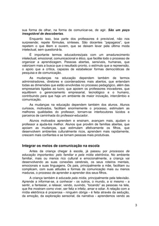 sua forma de olhar, na forma de comunicar-se, de agir. São um poço
inesgotável de descobertas.
      Enquanto isso, boa parte dos professores é previsível, não nos
surpreende; repete fórmulas, sínteses. São docentes “papagaios”, que
repetem o que lêem e ouvem, que se deixam levar pela última moda
intelectual, sem questioná-la.
      É importante termos educadores/pais com um amadurecimento
intelectual, emocional, comunicacional e ético, que facilite todo o processo de
organizar a aprendizagem. Pessoas abertas, sensíveis, humanas, que
valorizem mais a busca que o resultado pronto, o estímulo que a repreensão,
o apoio que a crítica, capazes de estabelecer formas democráticas de
pesquisa e de comunicação.
      As mudanças na educação dependem também de termos
administradores, diretores e coordenadores mais abertos, que entendam
todas as dimensões que estão envolvidas no processo pedagógico, além das
empresariais ligadas ao lucro; que apoiem os professores inovadores, que
equilibrem o gerenciamento empresarial, tecnológico e o humano,
contribuindo para que haja um ambiente de maior inovação, intercâmbio e
comunicação.
     As mudanças na educação dependem também dos alunos. Alunos
curiosos, motivados, facilitam enormemente o processo, estimulam as
melhores qualidades do professor, tornam-se interlocutores lúcidos e
parceiros de caminhada do professor-educador.
     Alunos motivados aprendem e ensinam, avançam mais, ajudam o
professor a ajuda-los melhor. Alunos que provêm de famílias abertas, que
apoiam as mudanças, que estimulam afetivamente os filhos, que
desenvolvem ambientes culturalmente ricos, aprendem mais rapidamente,
crescem mais confiantes e se tornam pessoas mais produtivas.


Integrar os meios de comunicação na escola
      Antes da criança chegar à escola, já passou por processos de
educação importantes: pelo familiar e pela mídia eletrônica. No ambiente
familiar, mais ou menos rico cultural e emocionalmente, a criança vai
desenvolvendo as suas conexões cerebrais, os seus roteiros mentais,
emocionais e suas linguagens. Os pais, principalmente a mãe, facilitam ou
complicam, com suas atitudes e formas de comunicação mais ou menos
maduras, o processo de aprender a aprender dos seus filhos.
      A criança também é educada pela mídia, principalmente pela televisão.
Aprende a informar-se, a conhecer - os outros, o mundo, a si mesmo - a
sentir, a fantasiar, a relaxar, vendo, ouvindo, “tocando” as pessoas na tela,
que lhe mostram como viver, ser feliz e infeliz, amar e odiar. A relação com a
mídia eletrônica é prazerosa - ninguém obriga - é feita através da sedução,
da emoção, da exploração sensorial, da narrativa - aprendemos vendo as

                                                                                  3
 