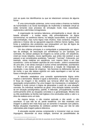 com as quais nos identificamos ou que se relacionam conosco de alguma
forma
     É uma comunicação poderosa, como nunca antes a tivemos na história
da humanidade e as novas tecnologias de multimídia e realidade virtual só
estão tornando esse processo de simulação muito mais exacerbado,
explorando-o até limites inimagináveis.
      A organização da narrativa televisiva, principalmente a visual, não se
baseia somente - e muitas vezes, não primordialmente- na lógica
convencional, na coerência interna, na relação causa-efeito, no princípio de
não-contradição, mas numa lógica mais intuitiva, mais conectiva. Imagens,
palavras e música vão se agrupando segundo critérios menos rígidos, mais
livres e subjetivos dos produtores que pressupõem um tipo de lógica da
recepção também menos racional, mais intuitiva.
     Um dos critérios principais é a contiguidade a justaposição por algum
tipo de analogia, de associação por semelhança ou por oposição, por
contraste. Ao colocar pedaços de imagens ou cenas juntas, em seqüência,
criam-se novas relações, novos significados, que antes não existiam e que
passam a ser considerados aceitáveis, "naturais", "normais". Colocando, por
exemplo, várias matérias em seqüência, num mesmo bloco e em dias
sucessivos - como se fossem capítulos de uma novela -, sobre o assassinato
de uma atriz, o de várias crianças e outros crimes semelhantes, acontecidos
no Brasil e em outros países, multiplica-se a reação de indignação da
população, o seu desejo de vingança. Isto favorece os defensores da pena
de morte; o que não estava explícito em cada reportagem e nem tal vez
fosse a intenção dos produtores1.
      A televisão estabelece uma conexão aparentemente lógica entre
mostrar e demonstrar. Mostrar é igual a demonstrar, a provar, a comprovar.
A força da imagem é tão evidente que torna-se difícil não fazer essa
associação comprovatória ("se uma imagem me impressiona, é verdadeira").
Também é muito comum a lógica de generalizar a partir de uma situação
concreta. Do individual, tendemos ao geral. Uma situação isolada converte-
se em situação paradigmática, padrão. A televisão, principalmente, transita
continuamente entre as situações concretas e a generalização. Mostra dois
ou três escândalos na família real inglesa e tira conclusões sobre o valor e a
ética da realeza como um todo.
      Ao mesmo tempo, o não mostrar eqüivale a não existir, a não
acontecer. O que não se vê, perde existência. Um fato mostrado com
imagem e palavra tem mais força que se somente é mostrado com palavra.
Muitas situações importantes do cotidiano perdem força, por não ter sido
valorizadas pela imagem-palavra televisiva.
     A educação escolar precisa compreender e incorporar mais as novas
linguagens, desvendar os seus códigos, dominar as possibilidades de

1
    Isso aconteceu na utilização pela televisão do assassinato da atriz Daniella Perez.


                                                                                          5
 