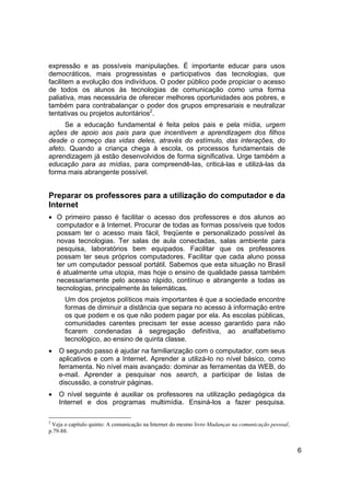 expressão e as possíveis manipulações. É importante educar para usos
democráticos, mais progressistas e participativos das tecnologias, que
facilitem a evolução dos indivíduos. O poder público pode propiciar o acesso
de todos os alunos às tecnologias de comunicação como uma forma
paliativa, mas necessária de oferecer melhores oportunidades aos pobres, e
também para contrabalançar o poder dos grupos empresariais e neutralizar
tentativas ou projetos autoritários2.
     Se a educação fundamental é feita pelos pais e pela mídia, urgem
ações de apoio aos pais para que incentivem a aprendizagem dos filhos
desde o começo das vidas deles, através do estímulo, das interações, do
afeto. Quando a criança chega à escola, os processos fundamentais de
aprendizagem já estão desenvolvidos de forma significativa. Urge também a
educação para as mídias, para compreendê-las, criticá-las e utilizá-las da
forma mais abrangente possível.


Preparar os professores para a utilização do computador e da
Internet
• O primeiro passo é facilitar o acesso dos professores e dos alunos ao
  computador e à Internet. Procurar de todas as formas possíveis que todos
  possam ter o acesso mais fácil, freqüente e personalizado possível às
  novas tecnologias. Ter salas de aula conectadas, salas ambiente para
  pesquisa, laboratórios bem equipados. Facilitar que os professores
  possam ter seus próprios computadores. Facilitar que cada aluno possa
  ter um computador pessoal portátil. Sabemos que esta situação no Brasil
  é atualmente uma utopia, mas hoje o ensino de qualidade passa também
  necessariamente pelo acesso rápido, contínuo e abrangente a todas as
  tecnologias, principalmente às telemáticas.
      Um dos projetos políticos mais importantes é que a sociedade encontre
      formas de diminuir a distância que separa no acesso à informação entre
      os que podem e os que não podem pagar por ela. As escolas públicas,
      comunidades carentes precisam ter esse acesso garantido para não
      ficarem condenadas à segregação definitiva, ao analfabetismo
      tecnológico, ao ensino de quinta classe.
•   O segundo passo é ajudar na familiarização com o computador, com seus
    aplicativos e com a Internet. Aprender a utilizá-lo no nível básico, como
    ferramenta. No nível mais avançado: dominar as ferramentas da WEB, do
    e-mail. Aprender a pesquisar nos search, a participar de listas de
    discussão, a construir páginas.
•   O nível seguinte é auxiliar os professores na utilização pedagógica da
    Internet e dos programas multimídia. Ensiná-los a fazer pesquisa.

2
 Veja o capítulo quinto: A comunicação na Internet do mesmo livro Mudanças na comunicação pessoal,
p.79-88.


                                                                                                     6
 