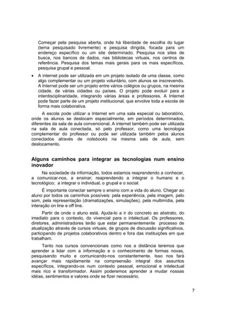 Começar pela pesquisa aberta, onde há liberdade de escolha do lugar
    (tema pesquisado livremente) e pesquisa dirigida, focada para um
    endereço específico ou um site determinado. Pesquisa nos sites de
    busca, nos bancos de dados, nas bibliotecas virtuais, nos centros de
    referência. Pesquisa dos temas mais gerais para os mais específicos,
    pesquisa grupal e pessoal.
•   A internet pode ser utilizada em um projeto isolado de uma classe, como
    algo complementar ou um projeto voluntário, com alunos se inscrevendo.
    A Internet pode ser um projeto entre vários colégios ou grupos, na mesma
    cidade, de várias cidades ou países. O projeto pode evoluir para a
    interdisciplinaridade, integrando várias áreas e professores. A Internet
    pode fazer parte de um projeto institucional, que envolve toda a escola de
    forma mais colaborativa.
      A escola pode utilizar a Internet em uma sala especial ou laboratório,
onde os alunos se deslocam especialmente, em períodos determinados,
diferentes da sala de aula convencional. A internet também pode ser utilizada
na sala de aula conectada, só pelo professor, como uma tecnologia
complementar do professor ou pode ser utilizada também pelos alunos
conectados através de notebooks na mesma sala de aula, sem
deslocamento.


Alguns caminhos para integrar as tecnologias num ensino
inovador
     Na sociedade da informação, todos estamos reaprendendo a conhecer,
a comunicar-nos, a ensinar; reaprendendo a integrar o humano e o
tecnológico; a integrar o individual, o grupal e o social.
      É importante conectar sempre o ensino com a vida do aluno. Chegar ao
aluno por todos os caminhos possíveis: pela experiência, pela imagem, pelo
som, pela representação (dramatizações, simulações), pela multimídia, pela
interação on line e off line.
      Partir de onde o aluno está. Ajuda-lo a ir do concreto ao abstrato, do
imediato para o contexto, do vivencial para o intelectual. Os professores,
diretores, administradores terão que estar permanentemente processo de
atualização através de cursos virtuais, de grupos de discussão significativos,
participando de projetos colaborativos dentro e fora das instituições em que
trabalham.
      Tanto nos cursos convencionais como nos a distância teremos que
aprender a lidar com a informação e o conhecimento de formas novas,
pesquisando muito e comunicando-nos constantemente. Isso nos fará
avançar mais rapidamente na compreensão integral dos assuntos
específicos, integrando-os num contexto pessoal, emocional e intelectual
mais rico e transformador. Assim poderemos aprender a mudar nossas
idéias, sentimentos e valores onde se fizer necessário.


                                                                                 7
 