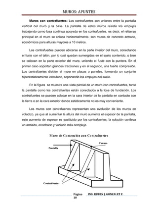 MUROS: APUNTES
Página
10
ING. RUBEN J. GONZALEZ P.
Muros con contrafuertes: Los contrafuertes son uniones entre la pantalla
vertical del muro y la base. La pantalla de estos muros resiste los empujes
trabajando como losa continua apoyada en los contrafuertes, es decir, el refuerzo
principal en el muro se coloca horizontalmente, son muros de concreto armado,
económicos para alturas mayores a 10 metros.
Los contrafuertes pueden ubicarse en la parte interior del muro, conectando
el fuste con el talón, por lo cual quedan sumergidos en el suelo contenido, o bien
se colocan en la parte exterior del muro, uniendo el fuste con la puntera. En el
primer caso soportan grandes tracciones y en el segundo, una fuerte compresión.
Los contrafuertes dividen el muro en placas o paneles, formando un conjunto
hiperestáticamente vinculado, soportando los empujes del suelo.
En la figura se muestra una vista parcial de un muro con contrafuertes, tanto
la pantalla como los contrafuertes están conectados a la losa de fundación. Los
contrafuertes se pueden colocar en la cara interior de la pantalla en contacto con
la tierra o en la cara exterior donde estéticamente no es muy conveniente.
Los muros con contrafuertes representan una evolución de los muros en
voladizo, ya que al aumentar la altura del muro aumenta el espesor de la pantalla,
este aumento de espesor es sustituido por los contrafuertes; la solución conlleva
un armado, encofrado y vaciado más complejo.
 