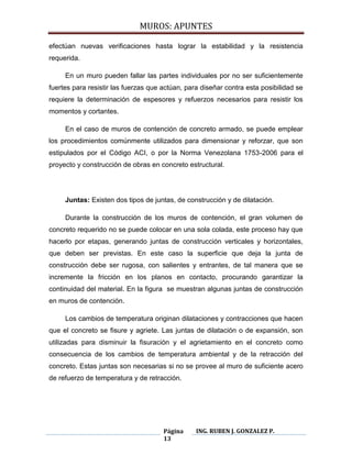 MUROS: APUNTES
Página
13
ING. RUBEN J. GONZALEZ P.
efectúan nuevas verificaciones hasta lograr la estabilidad y la resistencia
requerida.
En un muro pueden fallar las partes individuales por no ser suficientemente
fuertes para resistir las fuerzas que actúan, para diseñar contra esta posibilidad se
requiere la determinación de espesores y refuerzos necesarios para resistir los
momentos y cortantes.
En el caso de muros de contención de concreto armado, se puede emplear
los procedimientos comúnmente utilizados para dimensionar y reforzar, que son
estipulados por el Código ACI, o por la Norma Venezolana 1753-2006 para el
proyecto y construcción de obras en concreto estructural.
Juntas: Existen dos tipos de juntas, de construcción y de dilatación.
Durante la construcción de los muros de contención, el gran volumen de
concreto requerido no se puede colocar en una sola colada, este proceso hay que
hacerlo por etapas, generando juntas de construcción verticales y horizontales,
que deben ser previstas. En este caso la superficie que deja la junta de
construcción debe ser rugosa, con salientes y entrantes, de tal manera que se
incremente la fricción en los planos en contacto, procurando garantizar la
continuidad del material. En la figura se muestran algunas juntas de construcción
en muros de contención.
Los cambios de temperatura originan dilataciones y contracciones que hacen
que el concreto se fisure y agriete. Las juntas de dilatación o de expansión, son
utilizadas para disminuir la fisuración y el agrietamiento en el concreto como
consecuencia de los cambios de temperatura ambiental y de la retracción del
concreto. Estas juntas son necesarias si no se provee al muro de suficiente acero
de refuerzo de temperatura y de retracción.
 