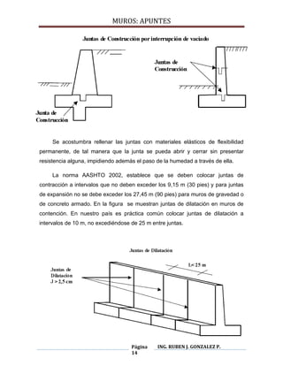 MUROS: APUNTES
Página
14
ING. RUBEN J. GONZALEZ P.
Se acostumbra rellenar las juntas con materiales elásticos de flexibilidad
permanente, de tal manera que la junta se pueda abrir y cerrar sin presentar
resistencia alguna, impidiendo además el paso de la humedad a través de ella.
La norma AASHTO 2002, establece que se deben colocar juntas de
contracción a intervalos que no deben exceder los 9,15 m (30 pies) y para juntas
de expansión no se debe exceder los 27,45 m (90 pies) para muros de gravedad o
de concreto armado. En la figura se muestran juntas de dilatación en muros de
contención. En nuestro país es práctica común colocar juntas de dilatación a
intervalos de 10 m, no excediéndose de 25 m entre juntas.
 