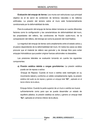 MUROS: APUNTES
Página
15
ING. RUBEN J. GONZALEZ P.
Evaluación del empuje de tierras: Los muros son estructuras cuyo principal
objetivo es el de servir de contención de terrenos naturales o de rellenos
artificiales. La presión del terreno sobre el muro está fundamentalmente
condicionada por la deformabilidad de éste.
Para la evaluación del empuje de tierras deben tomarse en cuenta diferentes
factores como la configuración y las características de deformabilidad del muro,
las propiedades del relleno, las condiciones de fricción suelo-muro, de la
compactación del relleno, del drenaje así como la posición del nivel freático.
La magnitud del empuje de tierras varía ampliamente entre el estado activo y
el pasivo dependiendo de la deformabilidad del muro. En todos los casos se debe
procurar que el material de relleno sea granular y de drenaje libre para evitar
empujes hidrostáticos que pueden originar fuerzas adicionales no deseables.
Las presiones laterales se evaluarán tomando en cuenta los siguientes
componentes:
a) Presión estática debida a cargas gravitatorias: La presión estática
puede ser de reposo o activa:
Empuje de Reposo: Cuando el muro o estribo está restringido en su
movimiento lateral y conforma un sólido completamente rígido, la presión
estática del suelo es de reposo y genera un empuje total “E0” , aplicado en el
tercio inferior de la altura.
Empuje Activo: Cuando la parte superior de un muro o estribo se mueve
suficientemente como para que se pueda desarrollar un estado de
equilibrio plástico, la presión estática es activa y genera un empuje total
“Ea”, aplicada en el tercio inferior de la altura.
 
