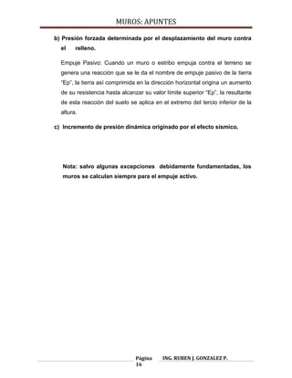 MUROS: APUNTES
Página
16
ING. RUBEN J. GONZALEZ P.
b) Presión forzada determinada por el desplazamiento del muro contra
el relleno.
Empuje Pasivo: Cuando un muro o estribo empuja contra el terreno se
genera una reacción que se le da el nombre de empuje pasivo de la tierra
“Ep”, la tierra así comprimida en la dirección horizontal origina un aumento
de su resistencia hasta alcanzar su valor límite superior “Ep”, la resultante
de esta reacción del suelo se aplica en el extremo del tercio inferior de la
altura.
c) Incremento de presión dinámica originado por el efecto sísmico.
Nota: salvo algunas excepciones debidamente fundamentadas, los
muros se calculan siempre para el empuje activo.
 
