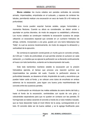 MUROS: APUNTES
Página
20
ING. RUBEN J. GONZALEZ P.
Muros colados: los muros colados son paredes verticales de concreto
armado, impermeables, empotradas en el subsuelo, y capaces de contener los
taludes, permitiendo realizar una excavación en seco de hasta 35 o 40 metros de
profundidad.
Estos muros pueden soportar fuerzas axiales, cargas horizontales y
momentos flectores. Cuando su altura es considerable, se deben anclar o
apuntalar en puntos discretos, de modo de asegurar su estabilidad y eficiencia.
Los muros colados se construyen mediante la excavación sucesiva de zanjas
utilizando un excavadora especial que consiste en un cucharon hidráulico de
almeja, cortante, incorporado a una grúa, guiado por una barra telescópica tipo
“Kelly”, la cual se acciona mecánicamente, de modo de asegurar la alineación y
verticalidad de la ejecución.
Se comienza la operación construyendo un murito guía en concreto armado,
de 0,50 por 1 metro de profundidad, el cual permite orientar el cucharon en cada
extracción, y a medida que se ejecuta la perforación se va llenando continuamente
el hueco con lodo bentonitico, evitando así la descompresión del suelo.
Este lodo bentonitico mantiene estable la excavación por la presión
hidrostática ejercida, al tiempo que provoca una reacción química que
impermeabiliza las paredes del suelo. Cuando la perforación alcanza la
profundidad deseada, se desarena el lodo, limpiándolo de suelo y escombros que
puedan haber caído al fondo, y se colocan unos tubos de encofrado en ambos
extremos de la excavación, para lograr una buena junta machihembrada del
concreto entre los sucesivos paneles.
A continuación se introducen las mallas soldadas de acero dentro del lodo y
hasta el fondo de la excavación, centrándolas con ayuda de una grúa, y
colocándoles separadores para que no queden en contacto con las paredes. El
hormigonado se realiza vaciando el concreto a través de un tubo metalico roscado,
que se hace descender hasta el nivel inferior de la zanja, sumerguiendolo en el
lodo. El concreto debe ser de buena calidad, y se le agrega fluidificante para
 