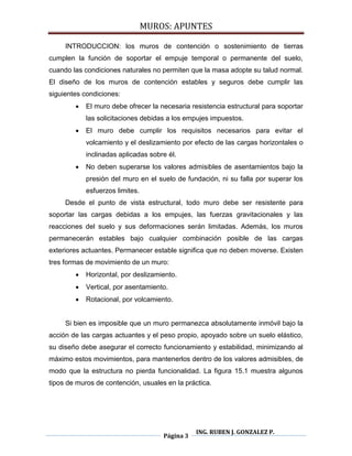 MUROS: APUNTES
Página 3
ING. RUBEN J. GONZALEZ P.
INTRODUCCION: los muros de contención o sostenimiento de tierras
cumplen la función de soportar el empuje temporal o permanente del suelo,
cuando las condiciones naturales no permiten que la masa adopte su talud normal.
El diseño de los muros de contención estables y seguros debe cumplir las
siguientes condiciones:
 El muro debe ofrecer la necesaria resistencia estructural para soportar
las solicitaciones debidas a los empujes impuestos.
 El muro debe cumplir los requisitos necesarios para evitar el
volcamiento y el deslizamiento por efecto de las cargas horizontales o
inclinadas aplicadas sobre él.
 No deben superarse los valores admisibles de asentamientos bajo la
presión del muro en el suelo de fundación, ni su falla por superar los
esfuerzos limites.
Desde el punto de vista estructural, todo muro debe ser resistente para
soportar las cargas debidas a los empujes, las fuerzas gravitacionales y las
reacciones del suelo y sus deformaciones serán limitadas. Además, los muros
permanecerán estables bajo cualquier combinación posible de las cargas
exteriores actuantes. Permanecer estable significa que no deben moverse. Existen
tres formas de movimiento de un muro:
 Horizontal, por deslizamiento.
 Vertical, por asentamiento.
 Rotacional, por volcamiento.
Si bien es imposible que un muro permanezca absolutamente inmóvil bajo la
acción de las cargas actuantes y el peso propio, apoyado sobre un suelo elástico,
su diseño debe asegurar el correcto funcionamiento y estabilidad, minimizando al
máximo estos movimientos, para mantenerlos dentro de los valores admisibles, de
modo que la estructura no pierda funcionalidad. La figura 15.1 muestra algunos
tipos de muros de contención, usuales en la práctica.
 