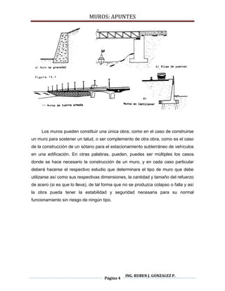MUROS: APUNTES
Página 4
ING. RUBEN J. GONZALEZ P.
Los muros pueden constituir una única obra, como en el caso de construirse
un muro para sostener un talud, o ser complemento de otra obra, como es el caso
de la construcción de un sótano para el estacionamiento subterráneo de vehículos
en una edificación. En otras palabras, pueden, puedes ser múltiples los casos
donde se hace necesario la construcción de un muro, y en cada caso particular
deberá hacerse el respectivo estudio que determinara el tipo de muro que debe
utilizarse así como sus respectivas dimensiones, la cantidad y tamaño del refuerzo
de acero (si es que lo lleva), de tal forma que no se produzca colapso o falla y así
la obra pueda tener la estabilidad y seguridad necesaria para su normal
funcionamiento sin riesgo de ningún tipo.
 