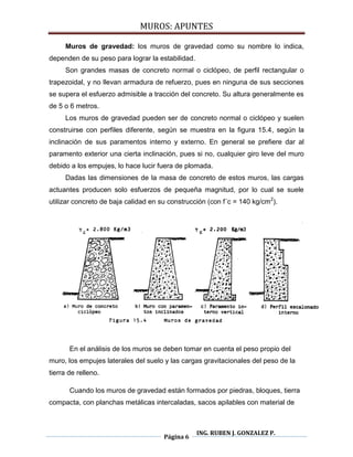 MUROS: APUNTES
Página 6
ING. RUBEN J. GONZALEZ P.
Muros de gravedad: los muros de gravedad como su nombre lo indica,
dependen de su peso para lograr la estabilidad.
Son grandes masas de concreto normal o ciclópeo, de perfil rectangular o
trapezoidal, y no llevan armadura de refuerzo, pues en ninguna de sus secciones
se supera el esfuerzo admisible a tracción del concreto. Su altura generalmente es
de 5 o 6 metros.
Los muros de gravedad pueden ser de concreto normal o ciclópeo y suelen
construirse con perfiles diferente, según se muestra en la figura 15.4, según la
inclinación de sus paramentos interno y externo. En general se prefiere dar al
paramento exterior una cierta inclinación, pues si no, cualquier giro leve del muro
debido a los empujes, lo hace lucir fuera de plomada.
Dadas las dimensiones de la masa de concreto de estos muros, las cargas
actuantes producen solo esfuerzos de pequeña magnitud, por lo cual se suele
utilizar concreto de baja calidad en su construcción (con f´c = 140 kg/cm2
).
En el análisis de los muros se deben tomar en cuenta el peso propio del
muro, los empujes laterales del suelo y las cargas gravitacionales del peso de la
tierra de relleno.
Cuando los muros de gravedad están formados por piedras, bloques, tierra
compacta, con planchas metálicas intercaladas, sacos apilables con material de
 