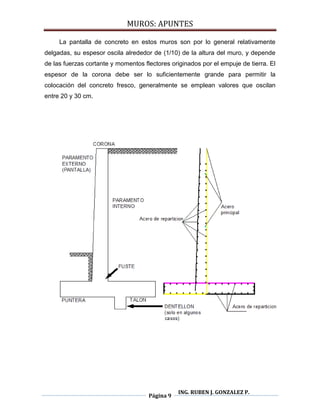 MUROS: APUNTES
Página 9
ING. RUBEN J. GONZALEZ P.
La pantalla de concreto en estos muros son por lo general relativamente
delgadas, su espesor oscila alrededor de (1/10) de la altura del muro, y depende
de las fuerzas cortante y momentos flectores originados por el empuje de tierra. El
espesor de la corona debe ser lo suficientemente grande para permitir la
colocación del concreto fresco, generalmente se emplean valores que oscilan
entre 20 y 30 cm.
 