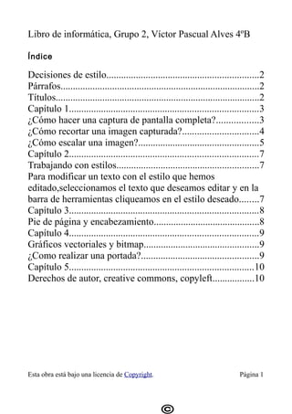 Libro de informática, Grupo 2, Víctor Pascual Alves 4ºB

Índice

Decisiones de estilo..............................................................2
Párrafos.................................................................................2
Títulos...................................................................................2
Capítulo 1.............................................................................3
¿Cómo hacer una captura de pantalla completa?.................3
¿Cómo recortar una imagen capturada?...............................4
¿Cómo escalar una imagen?.................................................5
Capítulo 2.............................................................................7
Trabajando con estilos..........................................................7
Para modificar un texto con el estilo que hemos
editado,seleccionamos el texto que deseamos editar y en la
barra de herramientas cliqueamos en el estilo deseado........7
Capítulo 3.............................................................................8
Pie de página y encabezamiento...........................................8
Capítulo 4.............................................................................9
Gráficos vectoriales y bitmap...............................................9
¿Como realizar una portada?................................................9
Capítulo 5...........................................................................10
Derechos de autor, creative commons, copyleft.................10




Esta obra está bajo una licencia de Copyright.                                   Página 1
 