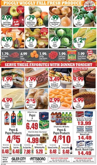 PigglyWiggly fALL fresh produce
Servethese favoriteswith dinnertonight
Provolone
CheeseKretschmar
4.99PERPOUND
ItalianOrFrench
BreadMorningFresh14-Oz.
2/$
5 12-CountPkg.
GlazedDonutsBakeryFresh!
2.99PACKAGE
8-Inch
PecanPiesPieOfTheMonth!
5.99EACH
CluxDelux
ChickenSandwichGrilledOrBreaded
1.99EACH
Roast
BeefKretschmar
7.99PERPOUND
HamburgerOr
HotDogBuns
8-Ct.Pkg.,King’sHawaiian
3.49PACKAGE
German
ChocolateCakes49-Oz.DoubleLayer
9.99EACH
CakeoftheMonth!
RedOrGolden
DeliciousApplesEasternGrown
2.99EACH
Mayer
AppleCiderGallon
4.99EACH
AllMixedVarities
ofFallSquashesGreatforEating
orFalldecorating
.79PERPOUND
Waxed
Rutabagas“FallCooking”
.79PERPOUND
SweetWashington
StateOnionsJumbo
.99PERPOUND
Green
CabbageCrisp
.49PERPOUND
Green
BellPeppersGreatforKabobs
.49EACH
Sweet
CornFancy
5 /
249
EARS
1.79Lb.
RedSeedless
GrapesSweet
4.99
Navel
Oranges3-Lb.Bag,SweetSeedless
1.99Ea.
RedRipe
GrapeTomatoesPintPkg.,Sweet&Plump
1.99Ea.
FreshExpress
GardenSalad24-Oz.Bag
1.99
CreamyWhiteOr
RussetPotatoes“NewFallCrop”
3-Lb.
Bag
FallFavorite!
N.C.Grown1#
SweetPotatoes
.79
OldFashion,RedCherryOr
CaramelCandy
Apples
1.29Ea.
p4_b_BS
Prices in
this ad
good at:
SILER CITY STORE HOURS
SUN.: 8:00 AM UNTIL 9:00 PM
MON. THRU SAT. 7:00 AM UNTIL 9:00 PM
PITTSBORO STORE HOURS
SUN.: 8:00 AM UNTIL 8:00 PM
MON. THRU SAT. 7:00 AM UNTIL 9:00 PM
•SILERCITY600 West Raleigh Street
•PITTSBORO
317 East Street
6 Pack 16 Oz. NR Bottles
Pepsi &
Pepsi Products
4/$
10
2 Liter
Pepsi &
Pepsi Products
4/$
5
18 Pack 12 Oz. Cans Or Bottles
Budweiser,BudLight
13.99
Busch, Busch Light
14.49
24 Pack 12 Oz. Cans “Suitcase”
24 Pack 12 Oz. Cans “Suitcase”
NaturalLight
14.49
NotAvailableInAllPigglyWigglyLocations NotAvailableInAllPigglyWigglyLocations NotAvailableInAllPigglyWigglyLocationsNotAvailableInAllPigglyWigglyLocations NotAvailableInAllPigglyWigglyLocations
8.48
RedwoodCreekWine
1.5Liter,SelectVarieties1.5Liter,SelectVarieties
7.98
RexGoliathWine
1.5Liter,SelectVarieties
8.48
TurningLeafWine
6.48
DuplinWine
750ML,SelectVarieties
8.48
CupcakeWine
750ML,SelectVarieties
NotAvailableInAllPigglyWigglyLocations
750ML,SelectVarieties
5.28
RMWoodbridgeWine
4Pack9.5Oz.Bottles“SelectVarieties”
4.99
Frappuccino
24Pack12Oz.Cans
6.49
Pepsi
&
Pepsi Products
5-Lb.
Bag
 