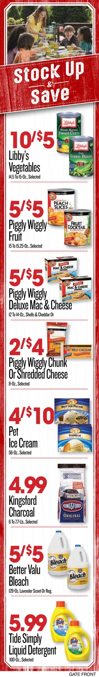Stock Up
Save
&
4.99
Kingsford
Charcoal6To7.7-Lb.,Selected
10/$
5
Libby’s
Vegetables14.5To15-Oz.,Selected
5/$
5
PigglyWiggly
DeluxeMac&Cheese12To14-Oz.,Shells&CheddarOr
5/$
5
PigglyWiggly
Fruit15To15.25-Oz.,Selected
2/$
4
PigglyWigglyChunk
OrShreddedCheese8-Oz.,Selected
5.99
TideSimply
LiquidDetergent100-Oz.,Selected
4/$
10
Pet
IceCream56-Oz.,Selected
5/$
5
BetterValu
Bleach128-Oz.LavenderScentOrReg.
GATE FRONT
 