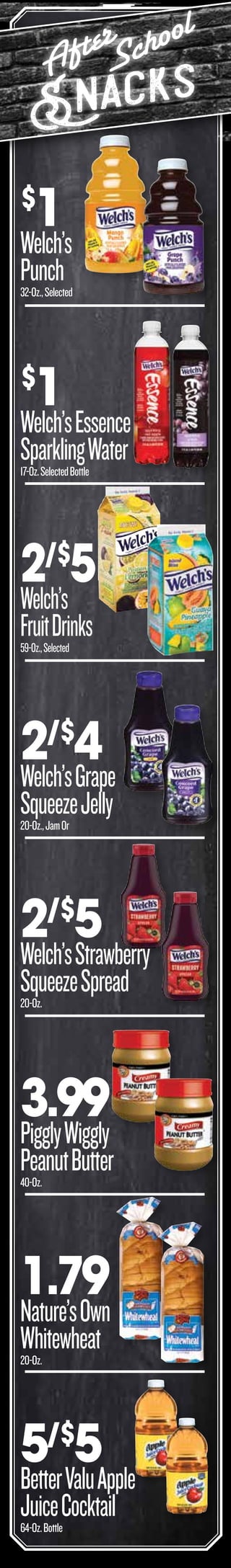 After
School
Snacks
3.99
PigglyWiggly
PeanutButter40-Oz.
$
1
Welch’s
Punch32-Oz.,Selected
$
1
Welch’sEssence
SparklingWater17-Oz.SelectedBottle
2/$
4
Welch’sGrape
SqueezeJelly20-Oz.,JamOr
5/$
5
BetterValuApple
JuiceCocktail64-Oz.Bottle
2/$
5
Welch’sStrawberry
SqueezeSpread20-Oz.
1.79
Nature’sOwn
Whitewheat20-Oz.
GATE BACK
2/$
5
Welch’s
FruitDrinks59-Oz.,Selected
 