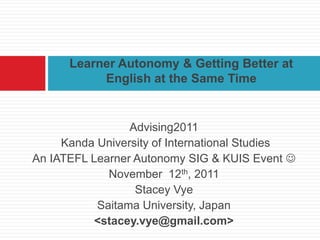 Learner Autonomy & Getting Better at
           English at the Same Time


                 Advising2011
     Kanda University of International Studies
An IATEFL Learner Autonomy SIG & KUIS Event 
             November 12th, 2011
                  Stacey Vye
           Saitama University, Japan
           <stacey.vye@gmail.com>
 