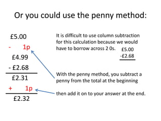 Or you could use the penny method:
£5.00
- 1p
£4.99
- £2.68
£2.31
+ 1p
£2.32
It is difficult to use column subtraction
for this calculation because we would
have to borrow across 2 0s.
With the penny method, you subtract a
penny from the total at the beginning
then add it on to your answer at the end.
£5.00
-£2.68
 