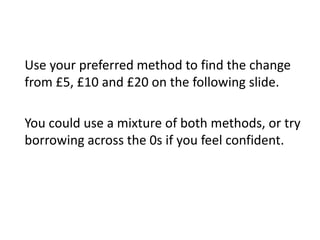 Use your preferred method to find the change
from £5, £10 and £20 on the following slide.
You could use a mixture of both methods, or try
borrowing across the 0s if you feel confident.
 