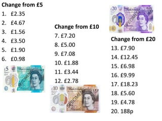 Change from £5
1. £2.35
2. £4.67
3. £1.56
4. £3.50
5. £1.90
6. £0.98
Change from £10
7. £7.20
8. £5.00
9. £7.08
10. £1.88
11. £3.44
12. £2.78
Change from £20
13. £7.90
14. £12.45
15. £6.98
16. £9.99
17. £18.23
18. £5.60
19. £4.78
20. 188p
 
