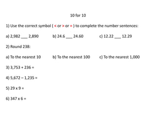10 for 10
1) Use the correct symbol ( < or > or = ) to complete the number sentences:
a) 2,982 ___ 2,890 b) 24.6 ___ 24.60 c) 12.22 ___ 12.29
2) Round 238:
a) To the nearest 10 b) To the nearest 100 c) To the nearest 1,000
3) 3,753 + 236 =
4) 5,672 – 1,235 =
5) 29 x 9 =
6) 347 x 6 =
 