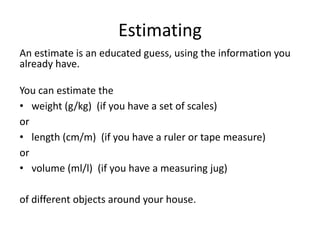 Estimating
An estimate is an educated guess, using the information you
already have.
You can estimate the
• weight (g/kg) (if you have a set of scales)
or
• length (cm/m) (if you have a ruler or tape measure)
or
• volume (ml/l) (if you have a measuring jug)
of different objects around your house.
 