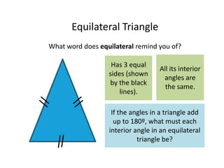 Equilateral Triangle
What word does equilateral remind you of?
Has 3 equal
sides (shown
by the black
lines).
All its interior
angles are
the same.
If the angles in a triangle add
up to 180º, what must each
interior angle in an equilateral
triangle be?
 