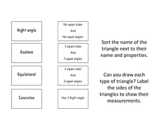 Sort the name of the
triangle next to their
name and properties.
Can you draw each
type of triangle? Label
the sides of the
triangles to show their
measurements.
 