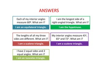ANSWERS
Each of my interior angles
measure 60º. What am I?
I am an equilateral triangle.
I am the longest side of a
right-angled triangle. What am I?
I am the hypotnuse.
The lengths of all my three
sides are different. What am I?
I am a scalene triangle.
My interior angles measure 43o,
65o and 72o. What am I?
I am a scalene triangle.
I have 2 equal sides and 2
equal angles. What am I?
I am an isosceles triangle.
 