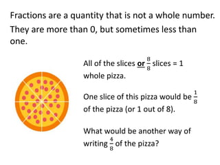Fractions are a quantity that is not a whole number.
They are more than 0, but sometimes less than
one.
All of the slices or
8
8
slices = 1
whole pizza.
One slice of this pizza would be
1
8
of the pizza (or 1 out of 8).
What would be another way of
writing
4
8
of the pizza?
 