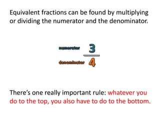 Equivalent fractions can be found by multiplying
or dividing the numerator and the denominator.
There’s one really important rule: whatever you
do to the top, you also have to do to the bottom.
 