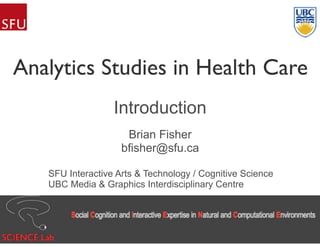 Analytics Studies in Health Care
Introduction
Brian Fisher
bfisher@sfu.ca
SFU Interactive Arts & Technology / Cognitive Science
UBC Media & Graphics Interdisciplinary Centre
 