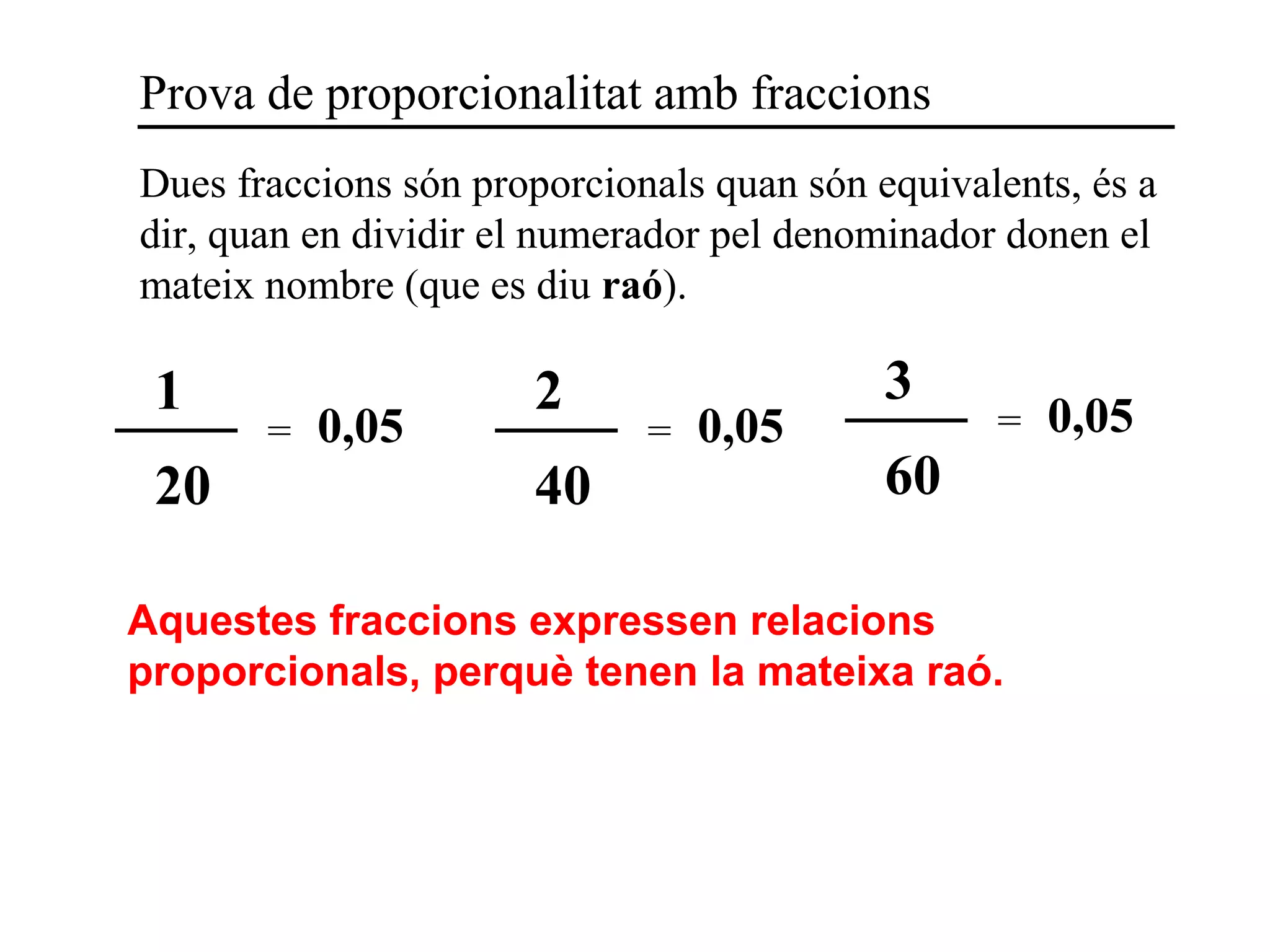 Dues fraccions són proporcionals quan són equivalents, és a
dir, quan en dividir el numerador pel denominador donen el
mateix nombre (que es diu raó).
Prova de proporcionalitat amb fraccions
1
20
= 0,05
2
40
= 0,05
3
60
= 0,05
Aquestes fraccions expressen relacions
proporcionals, perquè tenen la mateixa raó.
 