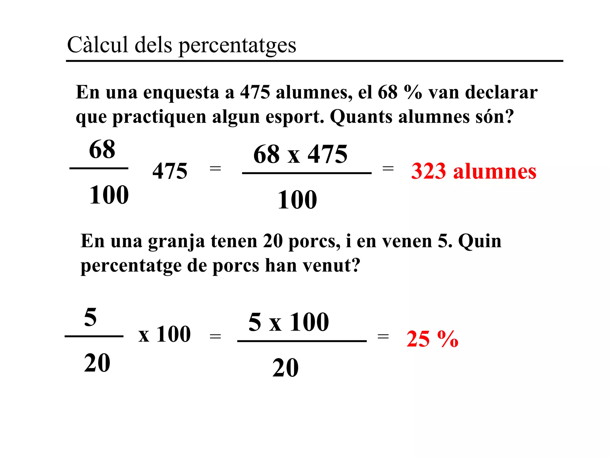 Càlcul dels percentatges
En una enquesta a 475 alumnes, el 68 % van declarar
que practiquen algun esport. Quants alumnes són?
68
100
475 =
68 x 475
100
= 323 alumnes
En una granja tenen 20 porcs, i en venen 5. Quin
percentatge de porcs han venut?
5
20
x 100 =
5 x 100
20
= 25 %
 