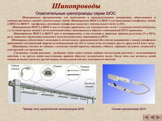 Шинопроводы предназначены для выполнения в производственных помещениях, общественных и
административных зданиях осветительных линий. Шинопроводы ШОС2 и ШОС3 для выполнения однофазных линий,
а ШОС4 и ШОС5 - трехфазных, питающих однофазные нагрузки с номинальным током до 10А.
Шинопроводы ШОС2 и ШОС4 двух и четырех проводные для электрических сетей с глухозаземленной нейтралью,
т.е. нулевой провод замкнут на металический кожух шинопровода и образует совмещенный (PEN) проводник.
Шинопроводы ШОС3 и ШОС5 трех и пятипроводные, в них нулевой и защитные провода разделены (N и PEN),
роль защитного проводника выполняет металический кожух шинопровода (РЕN)
Шинопровод обеспечивает возможность штепсельного присоединения (без снятия напряжения с линии) однофазных
приемников электрической энергии на номинальный ток 10А в точках сети, отстоящих друг от друга на 0,5 или 1 метр.
Шинопровод состоит из типовых элементов: секций (прямых, вводных, гибких); торцовых заглушек; штепселей и
конструкций для крепления.
Соединение секций разъемно - разборное. Один конец секции снабжен штепсельной розеткой с затягивающими
винтами, а на другом конце выступающие провода образуют штепсельную вилку. После того, как штепсель одной
секции вставлен в розетку другой секции, штепсельный контакт затягивается винтами.
Пример сети, выполненной шинопроводом ШОСПример сети, выполненной шинопроводом ШОС
Осветительные шинопроводы серии ШОСОсветительные шинопроводы серии ШОС
Секции шинопровода ШОССекции шинопровода ШОС
 