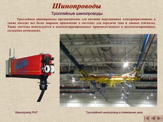 Троллейные шинопроводы предназначены для питания передвижных электроприемников, а
также находят все более широкое применение в системах для передачи тока и данных (сигнала).
Такие системы используются в компьютеризированных производственных и автоматизированных
складских комплексах.
ШинопроводШинопровод RN7RN7
Троллейные шинопроводыТроллейные шинопроводы
Троллейный шинопровод в помещении цехаТроллейный шинопровод в помещении цеха
 