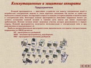 ПредохранителиПредохранители
Плавкий предохранитель — простейшее устройство для защиты электрических цепей и
потребителей электрической энергии от токов короткого замыкания. Он состоит из одной или
нескольких плавких вставок, изолирующего корпуса и выводов для присоединения плавкой вставки
к электрической цепи. Некоторые плавкие предохранители наполняют кварцевым песком для
лучшего охлаждения плавкой вставки и гашения дуги; иногда они имеют индикаторы
срабатывания. Плоские вставки имеют зауженные участки, которые расплавляются в первую
очередь. Плавкий предохранитель включается последовательно в электрическую цепь и при
расплавлении вставки размыкает её.
Наиболее распространенными предохранителями, применяемыми для защиты электроустановок
напряжением до 1000 В, являются:
ПР – предохранитель разборный;
НПН – насыпной предохранитель, неразборный;
ПН2 – предохранитель насыпной, разборный.
 
