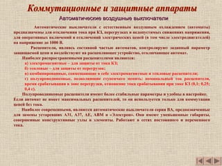 Автоматические воздушные выключателиАвтоматические воздушные выключатели
Автоматические выключатели с естественным воздушным охлаждением (автоматы)
предназначены для отключения тока при КЗ, перегрузках и недопустимых снижениях напряжения,
для оперативных включений и отключений электрических цепей (в том числе электродвигателей)
на напряжение до 1000 В.
Расцепители, являясь составной частью автоматов, контролируют заданный параметр
защищаемой цепи и воздействуют на расцепляющее устройство, отключающее автомат.
Наиболее распространенными расцепителями являются:
а) электромагнитные – для защиты от тока КЗ;
б) тепловые – для защиты от перегрузок;
в) комбинированные, совмещающие в себе электромагнитные и тепловые расцепители;
г) полупроводниковые, позволяющие ступенчато менять: номинальный ток расцепителя,
время срабатывания в зоне перегрузки, отношение тока срабатывания при токе КЗ (0,1; 0,25;
0,4 с).
Полупроводниковые расцепители имеют более стабильные параметры и удобны в настройке.
Если автомат не имеет максимальных расцепителей, то он используется только для коммутации
цепей без тока.
Наиболее современными, являются автоматические выключатели серии ВА, предназначенные
для замены устаревших А31, А37, АЕ, АВМ и «Электрон». Они имеют уменьшенные габариты,
совершенные конструктивные узлы и элементы. Работают в сетях постоянного и переменного
тока.
 