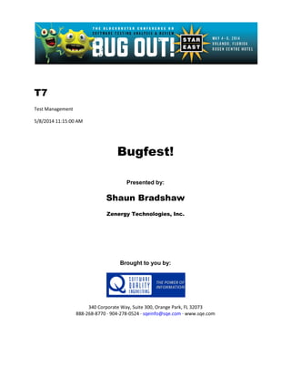T7
Test Management
5/8/2014 11:15:00 AM
Bugfest!
Presented by:
Shaun Bradshaw
Zenergy Technologies, Inc.
Brought to you by:
340 Corporate Way, Suite 300, Orange Park, FL 32073
888-268-8770 ∙ 904-278-0524 ∙ sqeinfo@sqe.com ∙ www.sqe.com
 