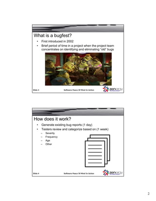 2
SlideSlide 33 Software Peace Of Mind In ActionSoftware Peace Of Mind In Action
What is a bugfest?
• First introduced in 2002
• Brief period of time in a project when the project team
concentrates on identifying and eliminating “old” bugs
SlideSlide 44 Software Peace Of Mind In ActionSoftware Peace Of Mind In Action
• Generate existing bug reports (1 day)
• Testers review and categorize based on (1 week)
– Severity
– Frequency
– Age
– Other
How does it work?
 