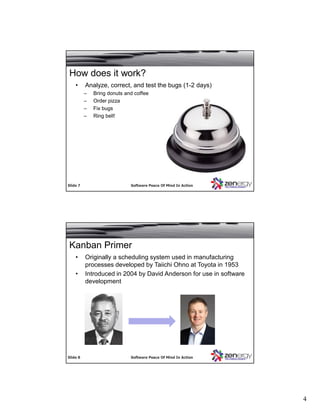 4
SlideSlide 77 Software Peace Of Mind In ActionSoftware Peace Of Mind In Action
• Analyze, correct, and test the bugs (1-2 days)
– Bring donuts and coffee
– Order pizza
– Fix bugs
– Ring bell!
How does it work?
SlideSlide 88 Software Peace Of Mind In ActionSoftware Peace Of Mind In Action
Kanban Primer
• Originally a scheduling system used in manufacturing
processes developed by Taiichi Ohno at Toyota in 1953
• Introduced in 2004 by David Anderson for use in software
development
 