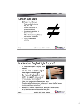 6
SlideSlide 1111 Software Peace Of Mind In ActionSoftware Peace Of Mind In Action
Kanban Concepts
• Different from Scrum
– No prescribed roles vs.
SM, PO, TM
– Continuous deliver vs.
time-boxed sprints
– Single piece workflow vs.
batch workflow
– Allow changes at any time vs.
no changes mid-sprint
– Track cycle time vs.
velocity
SlideSlide 1212 Software Peace Of Mind In ActionSoftware Peace Of Mind In Action
Is a Kanban Bugfest right for you?
• Is your team open to trying new
ideas?
• Do you have an existing log of
known production bugs?
• Do the existing bugs limit your
ability to support, enhance, or
improve your application?
• Has your team been focused on new
functionality/features and using work arounds for issues
discovered in production?
• Are you currently operating in an agile development
environment or moving towards agile?
 