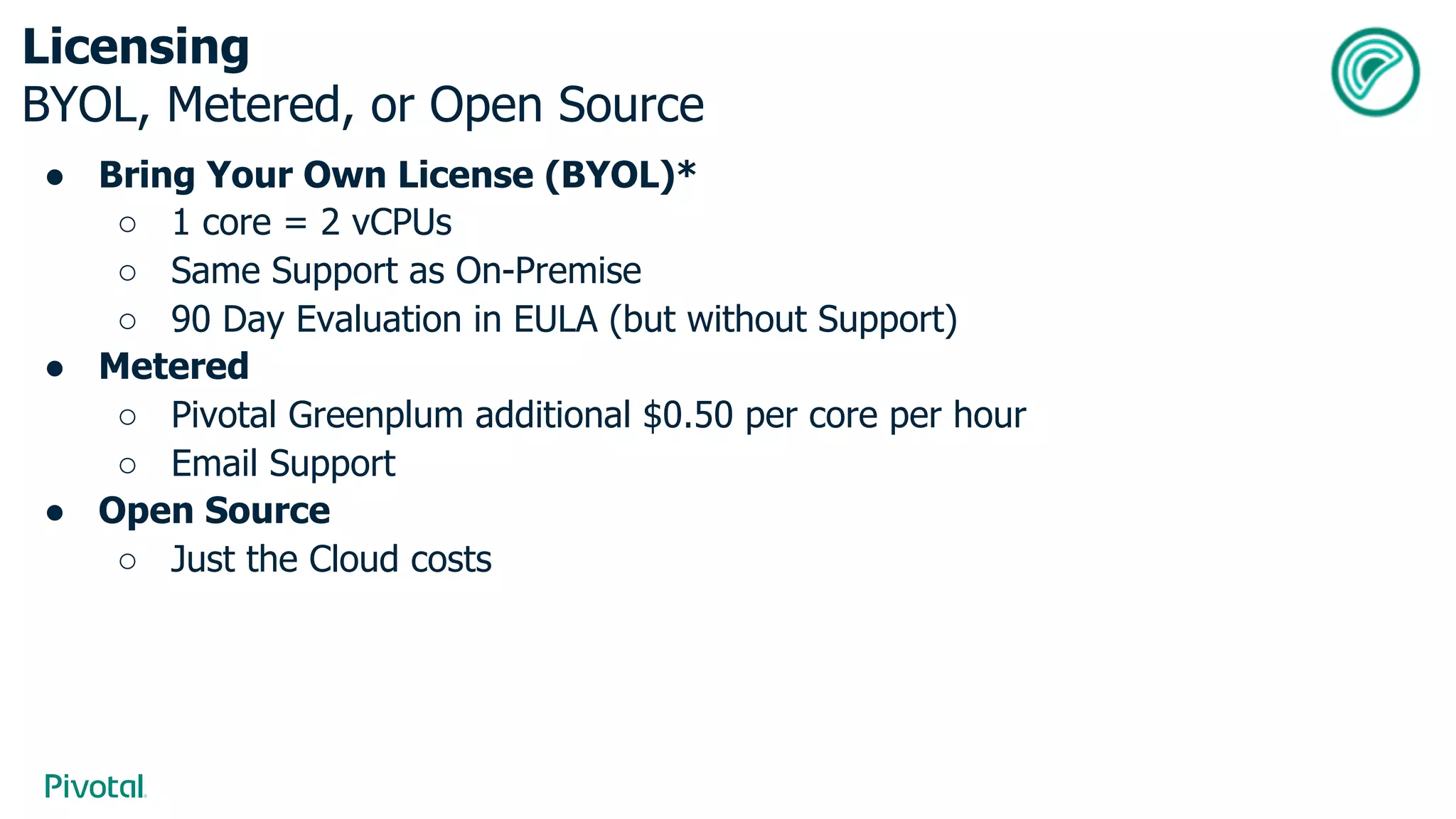 Licensing
BYOL, Metered, or Open Source
● Bring Your Own License (BYOL)*
○ 1 core = 2 vCPUs
○ Same Support as On-Premise
○ 90 Day Evaluation in EULA (but without Support)
● Metered
○ Pivotal Greenplum additional $0.50 per core per hour
○ Email Support
● Open Source
○ Just the Cloud costs
 