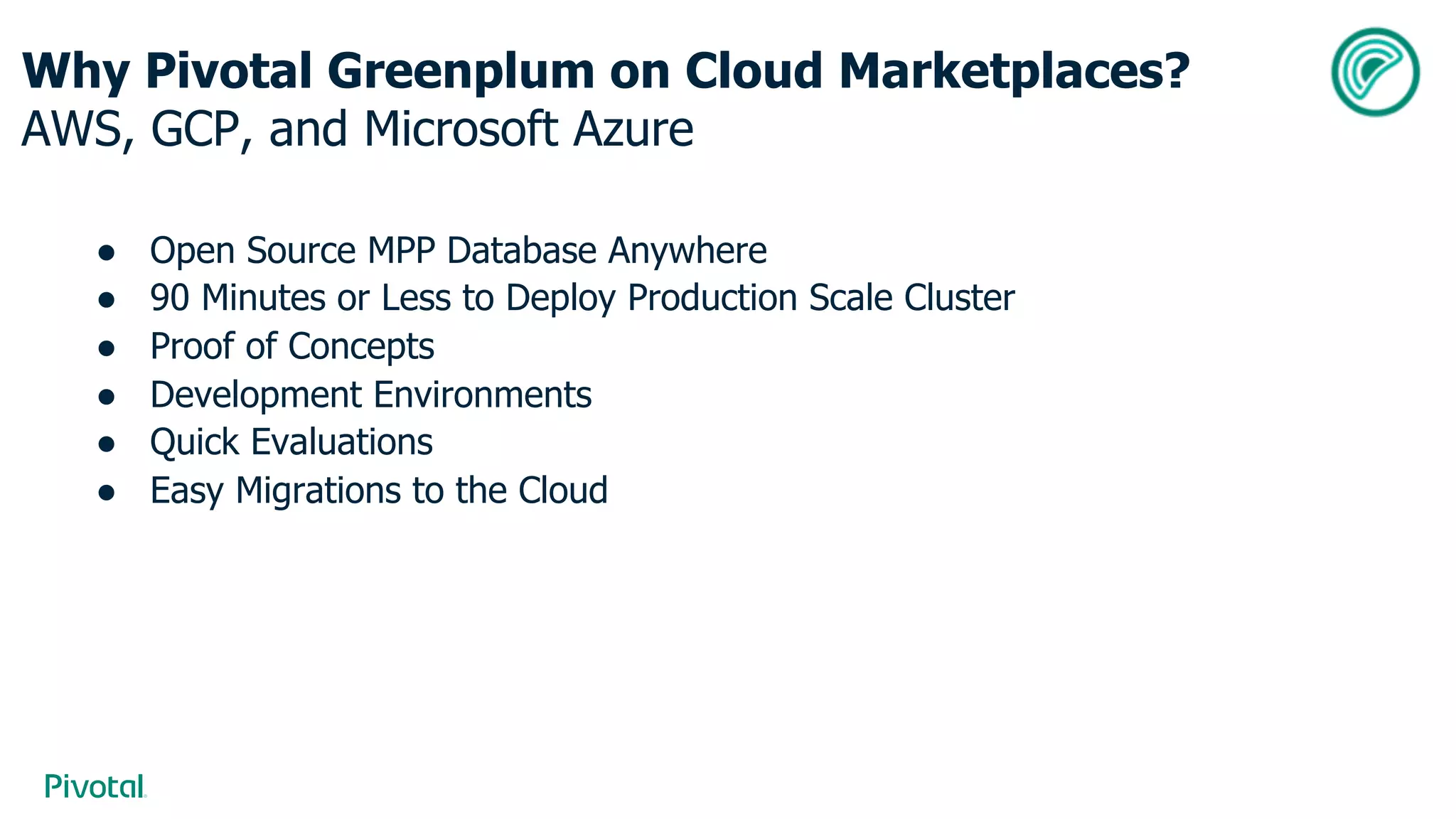 Why Pivotal Greenplum on Cloud Marketplaces?
AWS, GCP, and Microsoft Azure
● Open Source MPP Database Anywhere
● 90 Minutes or Less to Deploy Production Scale Cluster
● Proof of Concepts
● Development Environments
● Quick Evaluations
● Easy Migrations to the Cloud
 